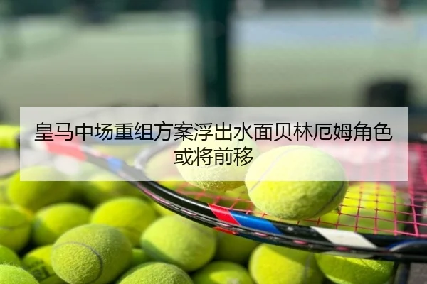 皇马中场重组方案浮出水面贝林厄姆角色或将前移