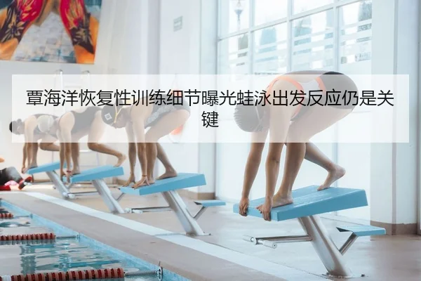 覃海洋恢复性训练细节曝光蛙泳出发反应仍是关键
